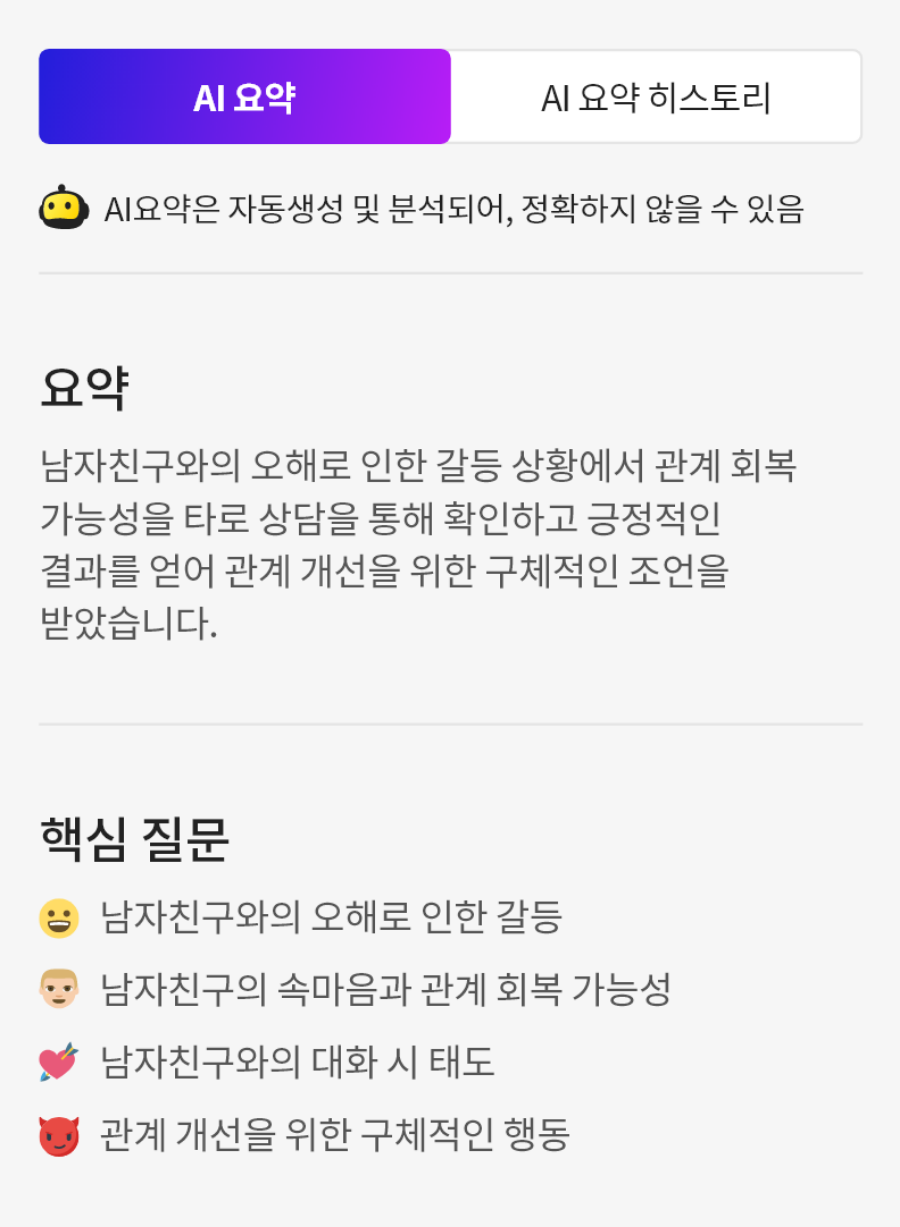 상단 탭: AI 요약 (선택됨), AI 요약 히스토리 안내문: AI 요약은 자동생성 및 분석되어, 정확하지 않을 수 있습니다.
                            요약:
                            남자친구와의 오해로 인한 갈등 상황에서 관계 회복 가능성을 타로 상담을 통해 확인하고 긍정적인 결과를 얻어 관계 개선을 위한 구체적인 조언을 받았습니다.
                            핵심 질문:
                            남자친구와의 오해로 인한 갈등,
                            남자친구의 속마음과 관계 회복 가능성,
                            남자친구와의 대화 시 태도